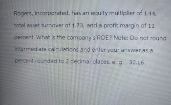 Rogers, Incorporated, has an equity multiplier of 1.44,
total asset turnover of 1.73, and a profit margin of 11
percent. What is the company's ROE? Note: Do not round
intermediate calculations and enter your answer as a
percent rounded to 2 decimal places, e.g., 32.16.