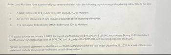 Robert and Matthew have a partnership agreement which includes the following provisions regarding sharing net income or net loss:
1.
A salary allowance of $47,600 to Robert and $36,400 to Matthew.
2.
An interest allowance of 10% on capital balances at the beginning of the year.
3.
The remainder to be divided 70% to Robert and 30% to Matthew.
The capital balance on January 1, 2020, for Robert and Matthew was $99,000 and $135,000, respectively. During 2020, the Robert
and Matthew Partnership had sales of $496,000, cost of goods sold of $285,000, and operating expenses of $84,000.
Prepare an income statement for the Robert and Matthew Partnership for the year ended December 31, 2020. As a part of the income
statement, include a Division of Net Income to each of the partners.