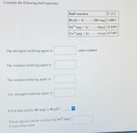 Consider the following half-reactions:
Half-reaction
E° (V)
Br21) + 2e
→ 2Br (aq) 1.080V
Sn2 (aq) + 2e"
Sn(s)-0.140V
Cr*(aq) + 3e
Cr(s) -0.740V
The strongest oxidizing agent is:
enter symbol
The weakest oxidizing agent is:
The weakest reducing agent is:
The strongest reducing agent is:
Will Cr(s) oxidize Br (aq) to Br2(1)?
Which species can be oxidized by Sn"(aq)?
If none enter none.

