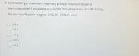 In electroplating of chromium, how many grams of chromium should be
electrodeposited if you pass 4.60 A current through a solution of 0.180 M CrCl3
for one hour? (atomic weights: Cr 52.00; CI 35.45 amu)
2.98 g
A.
B. 4.02 g
OC 3.12 g
O D.
0.446 g
9.06 g
OE.
