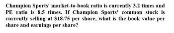 Champion Sports' market-to-book ratio is currently 3.2 times and
PE ratio is 8.5 times. If Champion Sports' common stock is
currently selling at $18.75 per share, what is the book value per
share and earnings per share?