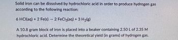 Solid iron can be dissolved by hydrochloric acid in order to produce hydrogen gas
according to the following reaction:
6 HCl(aq) + 2 Fe(s) 2 FeCl3(aq) + 3 H₂(g)
A 10.8 gram block of iron is placed into a beaker containing 2.50 L of 2.35 M
hydrochloric acid. Determine the theoretical yield (in grams) of hydrogen gas.