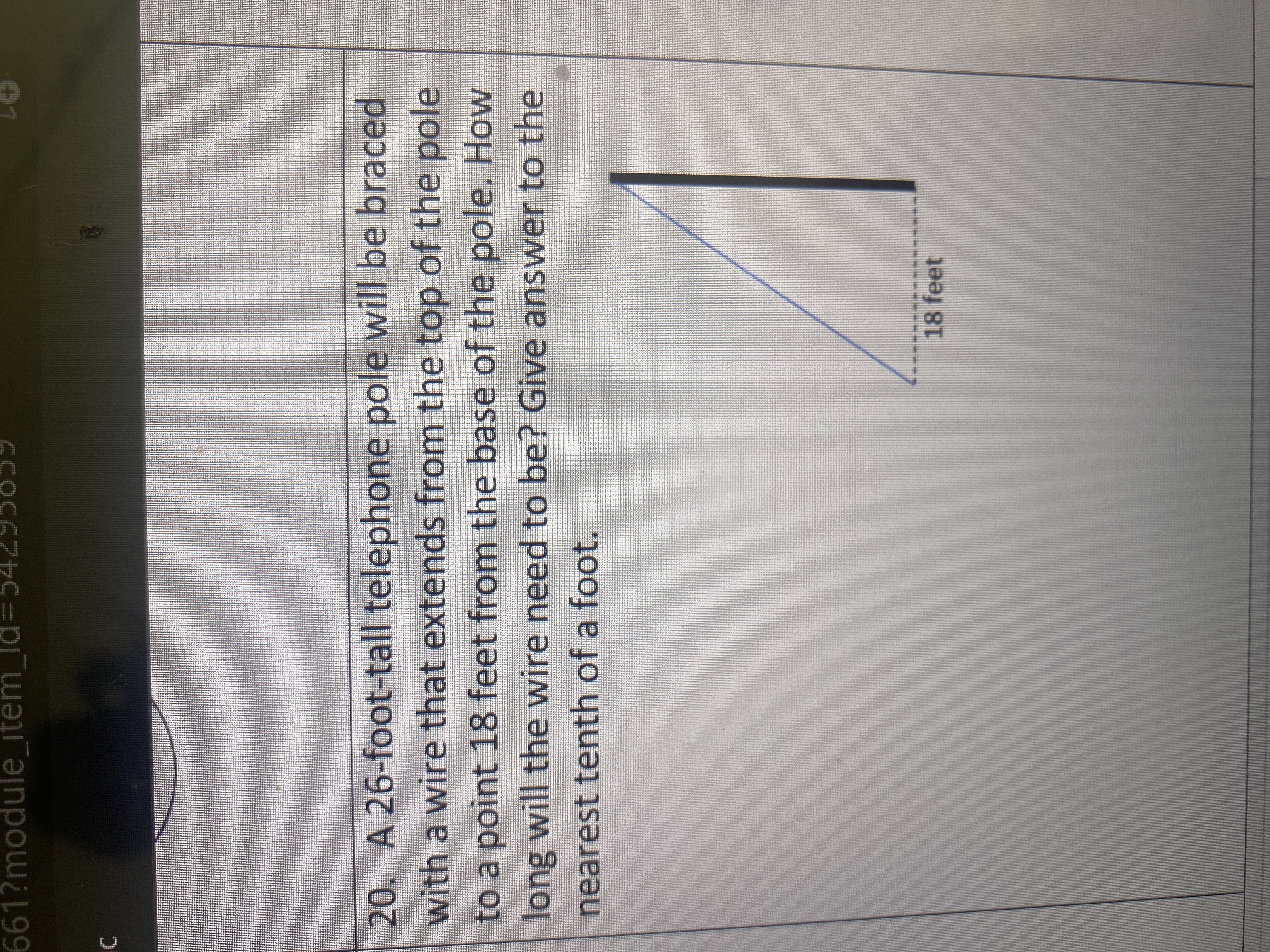 ### Problem 20: Bracing a Telephone Pole

**Problem Statement:**
A 26-foot-tall telephone pole will be braced with a wire that extends from the top of the pole to a point 18 feet from the base of the pole. How long will the wire need to be? Provide the answer to the nearest tenth of a foot.

**Visual Representation:**
The problem includes a right triangle diagram, where:
- The vertical side represents the height of the telephone pole, measuring 26 feet.
- The horizontal side represents the distance from the base of the pole to the point where the wire attaches to the ground, measuring 18 feet.

**Diagram Explanation:**
The right triangle diagram demonstrates a right-angle triangle with the following annotated sides:
- The vertical side (opposite) is labeled 26 feet.
- The horizontal side (adjacent) is labeled 18 feet.
- The hypotenuse, which represents the length of the wire, is not labeled but is what needs to be calculated.

**Solution:**
To determine the length of the wire (the hypotenuse), we use the Pythagorean theorem:

\[ c = \sqrt{a^2 + b^2} \]

Where:
- \( a \) is the height of the pole (26 feet)
- \( b \) is the distance from the base of the pole (18 feet)
- \( c \) is the length of the wire

Calculating:
\[ c = \sqrt{26^2 + 18^2} \]
\[ c = \sqrt{676 + 324} \]
\[ c = \sqrt{1000} \]
\[ c \approx 31.6 \text{ feet} \]

**Answer:**
The wire will need to be approximately 31.6 feet long.