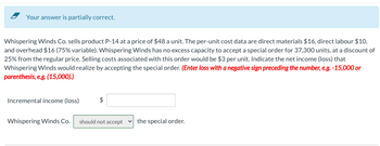 Your answer is partially correct.
Whispering Winds Co. sells product P-14 at a price of $48 a unit. The per-unit cost data are direct materials $16, direct labour $10,
and overhead $16 (75% variable). Whispering Winds has no excess capacity to accept a special order for 37,300 units, at a discount of
25% from the regular price. Selling costs associated with this order would be $3 per unit. Indicate the net income (loss) that
Whispering Winds would realize by accepting the special order. (Enter loss with a negative sign preceding the number, e.g. -15,000 or
parenthesis, e.g. (15,000).)
Incremental income (loss)
$
Whispering Winds Co. should not accept the special order.