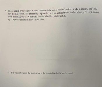 7. In one upper-division class 30% of students study alone, 60% of students study in groups, and 10%
hire a private tutor. The probability to pass the class for a student who studies alone is .7, for a student
from a study group is .9, and for a student who hires a tutor is 0.8.
1) Organize probabilities in a table form.
2) If a student passes the class, what is the probability that he hired a tutor?