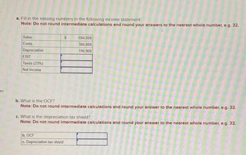 ces
a. Fill in the missing numbers in the following income statement:
Note: Do not round intermediate calculations and round your answers to the nearest whole number, e.g. 32.
Sales
Costs
Depreciation
EBIT
Taxes (23%)
Net income
594,000
366,800
116,900
b. What is the OCF?
Note: Do not round intermediate calculations and round your answer to the nearest whole number, e.g. 32.
c. What is the depreciation tax shield?
Note: Do not round intermediate calculations and round your answer to the nearest whole number, e.g. 32.
b. OCF
c. Depreciation tax shield