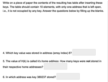 Write on a piece of paper the contents of the resulting has table after inserting these
keys. The table should contain 10 elements, with only one address that is left open,
i.e., it is not occupied by any key. Answer the questions below by filling up the blanks.
4. Which key value was stored in address (array index) 8?
5. The value of H(k) is called k's home address. How many keys were not stored in
their respective home addresses?
6. In which address was key 380237 stored?