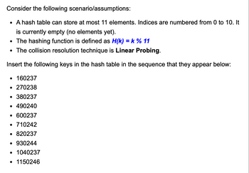 Consider the following
scenario/assumptions:
• A hash table can store at most 11 elements. Indices are numbered from 0 to 10. It
is currently empty (no elements yet).
• The hashing function is defined as H(k) = k % 11
• The collision resolution technique is Linear Probing.
Insert the following keys in the hash table in the sequence that they appear below:
• 160237
• 270238
• 380237
• 490240
• 600237
• 710242
• 820237
• 930244
• 1040237
• 1150246