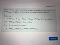 Time left 0:40:34
When aqueous solutions of NaBr and AgNO3 are mixed, the reaction produces
NaNO3(aq)
and AgBr(s). What is the net ionic equation for this reaction?
Select one:
O a. Na*(aq) + Br (aq) + Ag*(aq) + NO3 Ta)
→ Na* (aq) + N03 (aq) + AgBr(s)
O b. NaBr(aq) +Ag*(aq) → Na(s) + AgBr(s)
O c. Br (aq) + Ag*(aq) → AgBr(s)
O d. NaBr(aq) + AgNO3(aq) → AgBr(s) + NANO3(aq)
Next page
