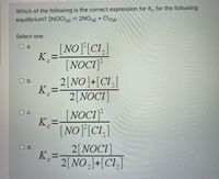 Which of the following is the correct expression for K. for the following
equilibrium? 2NOCI(g) 2NO(g) + Cl2(g)
Select one:
[NO][CI.]
a.
K =-
%3D
[NOCI]
2[NO]+[Cl.]
K =-
2[NOC1]
O b.
%3D
[NOCI
K. =
[NO]°[Cl,]
О с.
2[NOCI]
K=-
2[NO.]+[Cl.]
O d.
!!
