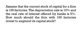 Assume that the current stock of capital for a firm
is 100 factories. The depreciation rate is 10% and
the real rate of interest offered by banks is 5%.
How much should the firm with 100 factories
invest to augment its capital stock?