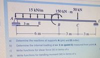 15 kN/m
50 kN
150 kN m
A
3 m
E
B
6 m
3 m
-3 m
a)
Determine the reactions at supports A (pin) and D (roller).
b)
Determine the internal loading at x= 3 m (point E) measured from point A.
c)
Write functions for shear force (V) in terms of x
d)
Write functions for bending moment (M) in terms of x.
