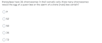 Honeybees have 36 chromosomes in their somatic cells. How many chromosomes
would the egg of a queen bee or the sperm of a drone (male) bee contain?
O 12
18
36
72
