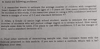 B. Solve the following problems.
1. A researcher wants to eatimate the average number of children with congenital
heart disease who are between the nges of 1-5 years old. How many children ahould
be enrolled in this study, if the researcher plans on uning a 95% confidence level and
wants a margin of error of O.5 and standard deviation 4?
2. Allan, a Grade 12 senior high school student, wants to estimate the average
number of students who will pursue collage degree in a certain school. How many
sample sizes does he need, iff he plana to use 98% confidence, 0.5 as the margin of
CIror, and a standard devintion of 5.
C. Find other methods of determining sample size, then compare these with the
formula proposed in this module. If you are to select a method, which will it be?
Explain your idea.
