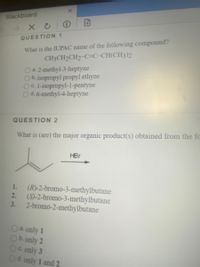 Blackboard
QUESTION 1
What is the IUPAC name of the following compound?
CH3CH2CH2-C=C-CH(CH3)2
Oa.2-methyl-3-heptyne
b. isopropyl propyl ethyne
C. I-isopropyl-1-pentyne
d. 6-methyl-4-heptyne
QUESTION 2
What is (are) the major organic product(s) obtained from the fc
HBr
(R)-2-bromo-3-methylbutane
2. (S)-2-bromo-3-methylbutane
2-bromo-2-methylbutane
1.
3.
Oa.only 1
Ob.only 2
Oc only 3
Od. only 1 and 2
