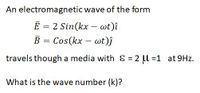 An electromagnetic wave of the form
E = 2 Sin(kx – wt)î
B
Cos(kx – wt)j
travels though a media with & = 2 l =1 at 9Hz.
What is the wave number (k)?
