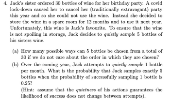 4. Jack's sister ordered 30 bottles of wine for her birthday party. A covid
lock-down caused her to cancel her (traditionally extravagant) party
this year and so she could not use the wine. Instead she decided to
store the wine in a spare room for 12 months and to use it next year.
Unfortunately, this wine is Jack's favourite. To ensure that the wine
is not spoiling in storage, Jack decides to quietly sample 5 bottles of
his sisters wine.
(a) How many possible ways can 5 bottles be chosen from a total of
30 if we do not care about the order in which they are chosen?
(b) Over the coming year, Jack attempts to quietly sample 1 bottle
per month. What is the probability that Jack samples exactly 5
bottles when the probability of successfully sampling 1 bottle is
0.25?
(Hint: assume that the quietness of his actions guarantees the
likelihood of success does not change between attempts).