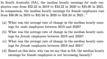 In South Australia (SA), the median hourly earnings for male em-
ployees rose from $32.23 in 2019 to $33.22 in 2020 to $35.00 in 2021.
In comparison, the median hourly earnings for female employees rose
from $30.00 in 2019 to $32.56 in 2020 to $33.33 in 2021. ¹
(a) What was the average rate of change in the median hourly earn-
ings for male employees between 2019 and 2020?
(b) What was the average rate of change in the median hourly earn-
ings for female employees between 2019 and 2020?
(c) What was the average rate of change in the median hourly earn-
ings for female employees between 2019 and 2021?
(d) Based on this data, why can we say that in SA, the median hourly
earnings for female employees is not increasing linearly?