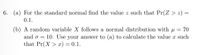 6. (a) For the standard normal find the value z such that Pr(Z > z) =
0.1.
(b) A random variable X follows a normal distribution with u = 70
10. Use your answer to (a) to calculate the value x such
and o =
that Pr(X > x) = 0.1.
