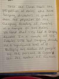 Test the Claim that the
proprotion of males who have
Steeping olisorcers
than the proprotion Of the
Sleeping disorckers of Remales.
in a Sample of 384 males
you fernd that 37% had a sleeping
disorder. In a Sample of 413
femates 35% had Sleeping disordes
Use a significance Tevel of. 10 .
Multiply the number of people
by the percent to figuer
Out the number of SuCcesses.
Is greater
