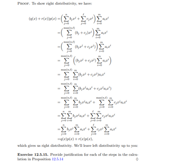 PROOF. Το show right distributivity, we have:
71
(q(z) + r(x))p(x) =(Σ+
j=0
-
-
||
-
max(n.)
Σ
j=0
max(n.) m
Σ Σ(bya + cal)*
j=0 =0
max(n,e) m
- Σ Σ(byzana + cjzatz)
j=0 t=0
mix(n,e) m
max(n.) m
Σ Σααρα + Σ Σφα
j=0
i=0
j=0 i=0
j=0
max(n.)
Σ (0;te)a) Samart
Σα
j=0
i=0
Gaj
max(nl)
TTL
Σ (bind tead)) Σαγα
j=0
i=0
ΤΕ 772
Σαμαρά
i=0
j=0 i=0
772
(bind test) Saint)
i=0
771
-ΣΣ+ΣΣτα
j=0 t=0
ι
ΤΟ
Τ
ΤΙΣ
-Στη Σα+Στη Σαμ
j=0
j=0
i=0
i=0
=q(x)p(a) + r(x)p(a),
which gives us right distributivity. We'll leave left distributivity up to you:
Exercise 12.5.15. Provide justification for each of the steps in the calcu-
lation in Proposition 12.5.14