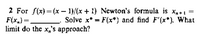 2 For f(x) = (x – 1)/(x + 1) Newton's formula is x,+1 =
F(x,) =.
limit do the x,'s approach?
Solve x* = F(x*) and find F'(x*). What
