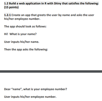 ### Build a Web Application in R with Shiny

**Objective:** Develop a Shiny web application (15 points).

#### Task 1: Greeting and Employee Number Input

**1.2.1 Create an app that greets the user by name and asks for their employee number.**

**Steps:**

1. **Initial Greeting:**
   - Display message: *"Hi! What is your name?"*
   - Prompt the user to input their name.

2. **Request Employee Number:**
   - Display a personalized message: *"Dear 'name', what is your employee number?"*
   - Prompt the user to input their employee number. 

This solution will enhance user interaction by making the experience personalized and efficient.