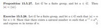 Proposition 15.5.27. Let G be a finite group, and let a e G. Then
la| = |(a}\.
Exercise 15.5.28. Let G be a finite group, and let a e G such that |a| = n
for n > 0. Show that there exists a natural number m such that a- = a",
and express m in terms of n.
