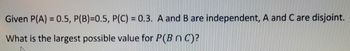 Given P(A) = 0.5, P(B)=0.5, P(C) = 0.3. A and B are independent, A and C are disjoint.
What is the largest possible value for P(B nC)?