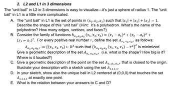 2. L2 and L1 in 3 dimensions
The "unit ball" in L2 in 3 dimensions is easy to visualize-it's just a sphere of radius 1. The "unit
ball" in L1 is a little more complicated.
A. The "unit ball" in L1 is the set of points in (x₁, x2, x3) such that |x₁| + |x₂| + |x3| = 1.
Describe the shape of this "unit ball" (Hint: it's a polyhedron. What's the name of the
polyhedron? How many edges, vertices, and faces?)
B. Consider the family of functions haα₂₁α3 (X₁, X₂, X3) = (x₁ − α₁)² + (x₂ − α₂)² +
(x3 - α3)². For every positive real number r, define the set A₁azar as follows:
A₁,92,93,r = {(X₁, X2, X3) € R³ such that (ha,2,3 (x₁, x₂, x3) — µ²)² is minimized.
Give a geometric description of the set A₁,2,3, (i.e. what is the shape? How big is it?
Where is it located?)
C. Give a geometric description of the point on the set Aa₁a₂a3r that is closest to the origin.
Illustrate your description with a sketch using the set A1,1,1,1
D. In your sketch, show also the unique ball in L2 centered at (0,0,0) that touches the set
A1,1,1,1 at exactly one point.
E. What is the relation between your answers to C and D?