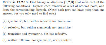 **Exercise 17.2.18**: Find binary relations on \(\{1, 2, 3\}\) that meet each of the following conditions. Express each relation as a set of ordered pairs, and draw the corresponding digraph. (Note: each part can have more than one answer, but you only need to find one.)

(a) Symmetric, but neither reflexive nor transitive.

(b) Reflexive, but neither symmetric nor transitive.

(c) Transitive and symmetric, but not reflexive.

(d) Neither reflexive, nor symmetric, nor transitive.

**Explanation:**

A binary relation from a set \(A\) to itself is a subset of \(A \times A\), the set of all ordered pairs of elements from \(A\). Below is a brief description of what each property means:

- **Symmetric**: If \((a, b)\) is in the relation, then \((b, a)\) must also be in the relation.
- **Reflexive**: Every element is related to itself; i.e., for each element \(a\) in the set, \((a, a)\) is in the relation.
- **Transitive**: If \((a, b)\) and \((b, c)\) are in the relation, then \((a, c)\) must be in the relation.

For each condition, a corresponding digraph (directed graph) can be drawn by representing each element as a vertex and each ordered pair \((a, b)\) as a directed edge from vertex \(a\) to vertex \(b\).