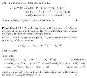 with -1 whenever we are taking mod's base 10.
mod (6472, 11) = mod (6 - 10³ +4·10² +7-10+2 -1,11)
mod (6 (-1)³ +4 (−1)² +7- (-1)+2, 11)
= mod(−6+4−7+2, 11) = mod(-7, 11) = 4
Since mod (6472, 11) #0, 6472 is not divisible by 11.
Proposition 6.1.21. A number is divisible by 11 if and only if the alternat-
ing sums of the digits is divisible by 11. (Note: alternating sums is where
the signs of the number alternate when summing.)
PROOF. Given an integer with digits do...dn where the number is writeen
as dndn-1...dido we can write
n=dm 10" + dm-1-10-1
it follows that:
++ do 10⁰
mod (n, 11)
= mod (dm - 10 + dm-1·10m-¹ +... + do 10º, 11)
= mod (dm - (-1) + dm-1 · (−1)m-1 +...+do
= mod ((-1) (dm - dm-1 ++ do 1), 11)
(-1)0,11)
[substitution]
[mod (10, 11) = -1]
[factor out (-1)]
Therefore, mod (n, 11)=0 if and only if the alternating sums of the digits of
the number d...do is divisible by 11.