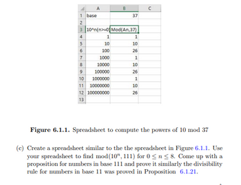 1
2
3
4
5
6
7
8
A
base
10^n(n>=0) Mod(An,37)
1
10
100
1000
10000
9
10
11 10000000
12 100000000
13
100000
1000000
37
1
10
26
1
10
26
1
10
26
с
Figure 6.1.1. Spreadsheet to compute the powers of 10 mod 37
(c) Create a spreadsheet similar to the the spreadsheet in Figure 6.1.1. Use
your spreadsheet to find mod (10", 111) for 0 ≤ n ≤ 8. Come up with a
proposition for numbers in base 111 and prove it similarly the divisibility
rule for numbers in base 11 was proved in Proposition 6.1.21.