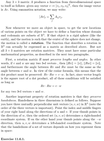 Any \(3 \times 3\) matrix \(A\) produces a function from three-dimensional space to itself as follows: given any vector \(\mathbf{v} = [v_1, v_2, v_3]^T\), then the image vector is \(A\mathbf{v}\). Using summation notation, we may write:

\[
[A\mathbf{v}]_i = \sum_j A_{ij}v_j.
\]

Now, whenever we move an object in space, to get the new locations of various points on the object we have to define a function whose domain and codomain are subsets of \(\mathbb{R}^3\). If that object is a rigid sphere (like the earth), and the motion is such that the center of the sphere does not change, the motion is called a rotation. The function that describes a rotation in \(\mathbb{R}^3\) can actually be expressed as a matrix as described above. But not all \(3 \times 3\) matrices are rotation matrices. They must have some particular mathematical properties, as described in the next two paragraphs.

First, a rotation matrix \(R\) must preserve lengths and angles. In other words, if \(\mathbf{v}\) and \(\mathbf{w}\) are any two 3-d vectors , then \(\|R\mathbf{v}\| = \|\mathbf{v}\|\), \(\|R\mathbf{w}\| = \|\mathbf{w}\|\), and furthermore the angle between \(R\mathbf{v}\) and \(R\mathbf{w}\) must be the same as the angle between \(\mathbf{v}\) and \(\mathbf{w}\). In view of the cosine formula, this means that the dot product must be preserved: \(R\mathbf{v} \cdot R\mathbf{w} = \mathbf{v} \cdot \mathbf{w}\). In fact, since vector length is the square root of a dot product, all of these conditions will be satisfied as long as

\[
R\mathbf{v} = \mathbf{v} \cdot \mathbf{w}
\]

for any two 3-d vectors \(\mathbf{v}\) and \(\mathbf{w}\).

Another important property of rotation matrices is that they preserve handedness. Handed