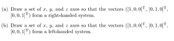 (a) Draw a set of \( x, y, \) and \( z \) axes so that the vectors \([1, 0, 0]^T, [0, 1, 0]^T, [0, 0, 1]^T\) form a right-handed system.

(b) Draw a set of \( x, y, \) and \( z \) axes so that the vectors \([1, 0, 0]^T, [0, 1, 0]^T, [0, 0, 1]^T\) form a left-handed system.