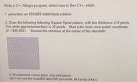 Write a C++ Allegro program, which runs in Dev C++, which:
1. generates an 800x800 initial black window
2. Draw the following following Square-Spiral pattern, with line thickness of 8 pixels.
The white-gap between lines is 20 pixels. Start a the inner most point/ coordinate
of <400,400>. Beware the minotaur at the center of this labyrinth!
3. At outermost corner point, stop and pause
(so I can see the beautiful labyrinth you made, till I press a key).