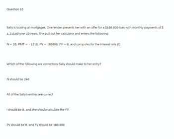 Question 10
Sally is looking at mortgages. One lender presents her with an offer for a $180,000 loan with monthly payments of S
1, 215.00 over 20 years. She pull out her calculator and enters the following:
N = 20, PMT =
==
-
1215, PV
=
180000, FV = 0, and computes for the interest rate (i)
Which of the following are corrections Sally should make to her entry?
N should be 240
All of the Sally's entries are correct
i should be 0, and she should calculate the FV
PV should be 0, and FV should be 180,000