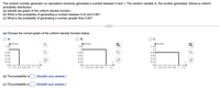 The random-number generator on calculators randomly generates a number between 0 and 1. The random variable X, the number generated, follows a uniform
probability distribution.
(a) Identify the graph of the uniform density function.
(b) What is the probability of generating a number between 0.43 and 0.95?
(c) What is the probability of generating a number greater than 0.82?
(a) Choose the correct graph of the uniform density function below.
A.
В.
OC.
ADensity
1.2-
ADensity
1.2-
ADensity
1.2-
1-
0.8-
0.6-
0.4-
0.2-
1-
1
0.8
0.6-
0.4-
0.2-
0.6-
0.4-
0.2-
0+
X
X
0-
0 0.2 0.4 0.6 0.8 1
0-
0 0.2 0.4 0.6 0.8
1.2
0 0.2 0.4 0.6 0.8
1
1.2
1
1.2
(b) The probability is
(Simplify your answer.)
(c) The probability is
(Simplify your answer.)
