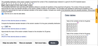 The probability distribution of the random variable X represents the number of hits a baseball player obtained in a game for the 2012 baseball season.
1
2
4
P(x) 0.16660.3292 0.2779 0.1492 0.0366 0.0405
The probability distribution was used along with statistical software to simulate 25 repetitions of the experiment (25 games). The number of hits was recorded.
Approximate the mean and standard deviation of the random variable X based on the simulation. The simulation was repeated by performing 50 repetitions of the
experiment. Approximate the mean and standard deviation of the random variable. Compare your results to the theoretical mean and standard deviation. What property
is being illustrated?
Click the icon to view the data tables.
Data tables
(Round to three decimal places as needed.)
Table of the numbers of hits for 25 games
Compute the theoretical standard deviation of the random variable X for the given probability distribution.
2 2
4
3
0 2
3 1
0| 0
3
2
Ox =
= 1.247 hits
2
1
(Round to three decimal places as needed.)
3
1
1
1
1
1
2
Approximate the mean of the random variable X based on the simulation for 25 games.
Table of the numbers of hits for 50 games
hits
2 2
3 1
(Round to three decimal places as needed.)
0 4
3 020
0 2
10 1
2 3
5 2 4
1
3
1
1
1
2 1
1
3
1
1
2 2
2 3
3| 2
1
1
1
1
2
1
Help me solve this
View an example
Get more help -
Media -
1
3
OBest Converter
