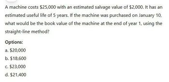 A machine costs $25,000 with an estimated salvage value of $2,000. It has an
estimated useful life of 5 years. If the machine was purchased on January 10,
what would be the book value of the machine at the end of year 1, using the
straight-line method?
Options:
a. $20,000
b. $18,600
c. $23,000
d. $21,400