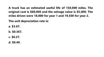 A truck has an estimated useful life of 150,000 miles. The
original cost is $60,000 and the salvage value is $5,000. The
miles driven were 18,000 for year 1 and 19,500 for year 2.
The unit depreciation rate is:
a. $3.67.
b. $0.367.
c. $0.27.
d. $0.40.