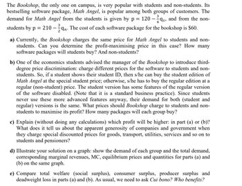 The Bookshop, the only one on campus, is very popular with students and non-students. Its
bestselling software package, Math Angel, is popular among both groups of customers. The
demand for Math Angel from the students is given by p = 120-qs, and from the non-
students by p = 210 - In. The cost of each software package for the bookshop is $60.
3
a) Currently, the Bookshop charges the same price for Math Angel to students and non-
students. Can you determine the profit-maximising price in this case? How many
software packages will students buy? And non-students?
b) One of the economics students advised the manager of the Bookshop to introduce third-
degree price discrimination: charge different prices for the software to students and non-
students. So, if a student shows their student ID, then s/he can buy the student edition of
Math Angel at the special student price; otherwise, s/he has to buy the regular edition at a
regular (non-student) price. The student version has some features of the regular version
of the software disabled. (Note that it is a standard business practice). Since students
never use these more advanced features anyway, their demand for both (student and
regular) versions is the same. What prices should Bookshop charge to students and non-
students to maximise its profit? How many packages will each group buy?
c) Explain (without doing any calculations) which profit will be higher: in part (a) or (b)?
What does it tell us about the apparent generosity of companies and government when
they charge special discounted prices for goods, transport, utilities, services and so on to
students and pensioners?
d) Illustrate your solution on a graph: show the demand of each group and the total demand,
corresponding marginal revenues, MC, equilibrium prices and quantities for parts (a) and
(b) on the same graph.
e) Compare total welfare (social surplus), consumer surplus, producer surplus and
deadweight loss in parts (a) and (b). As usual, we need to ask Cui bono? Who benefits?