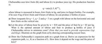 Cheburashka uses kiwi fruits (K) and labour (L) to produce juice (q). His production function
is:
q=min{L/3, K0.5},
where labour is measured in hours, kiwi fruits in kg, and juice in (large) bottles. For example,
if he uses 4 kg of kiwi fruits and 6 hours of labour, he can produce 2 bottles of juice.
a) Draw isoquants for q = 1, q = 2 and q = 3 on a graph with labour on the horizontal axis and
kiwi fruits on the vertical one.
= $5 per kg.
b) Let the price of labour-hour be given by w = $18 and the price of fruit by p
What is the optimal amount of labour and fruit to produce q bottles of juice if
Cheburashka strives to minimise costs? (Note that you need to provide expressions L(q)
and K(q)). Illustrate on the graph from a) by drawing corresponding isocost lines.
c) Draw the Cheburashka's expansion path on a graph from a). Derive an expression for the
expansion path, i.e., K as a function of L. How does it depend on the wage and the price of
kiwi?