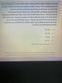 Muscat Sayarati Co. uses a job-order costing system with a single plantwide
predetermined overhead rate based on labor-hours. The company based its
predetermined overhead rate for the current year on total fixed
manufacturing overhead cost of $525,000, variable manufacturing
overhead of $6.00 per labor-hour, and 35,000 labor-hours. The job sheet of
Job G828 shows that the number of units in this job order is 45 units which
incurred total of 90 labor-hours. This job consumed $14/unit of direct
materials cost and $64/unit of direct labor costs. What would be the total
?cost for Job G828 approximately
$4,185
.a O
$5,400 .b O
$4,860
.C
$4,455 .d O
None of the given answers
.e
XYZ has two production departments, Forming and Finishing. The company
uses a job-order costing system and computes a predetermined overhead
rate in each production denartment The Forming Denartment's
