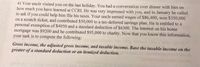 4) Your uncle visited you on the last holiday. You had a conversation over dinner with him on
how much you have learned at CCRI. He was very impressed with you, and in January he called
to ask if you could help him file his taxes. Your uncle earned wages of $86,400, won $350,000
on a scratch ticket, and contributed $50,000 to a tax-deferred savings plan. He is entitled to a
personal exemption of $4050 and a standard deduction of $6300. The interest on his home
mortgage was $9200 and he contributed $95,000 to charity. Now that you know this information,
your task is to compute the following:
Gross income, the adjusted gross income, and taxable income. Base the taxable income on the
greater of a standard deduction or an itemized deduction.
