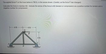 The applied force F on the truss below is 786 lb, in the sense shown. (Careful, as the force F has changed)
Calculate the force in member AD. Indicate the sense of the force in AD (tension or compression) as a positive number for tension and a
negative number for compression
-4 ft-
D
B
4 ft
IFL
4 ft