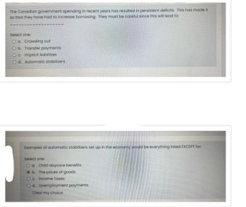 The Canadian government spending in recent years has resulted in persistent deficits. This has made it
so that they have had to increase borrowing. They must be careful since this will lead to
Select one:
O a Crowding out
O b. Transfer payments
Oc. Implicit liabilities
Od Automatic stabilizers
Examples of automatic stabilizers set up in the economy would be everything listed EXCEPT for:
Select one:
O a. Child daycare benefits
b.
The prices of goods
O c. Income Taxes
O d. Unemployment payments
Clear my choice