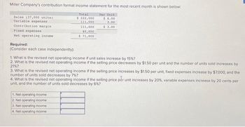 Miller Company's contribution format income statement for the most recent month is shown below:
Per Unit
$ 6.00
3.00
$ 3.00
Sales (37,000 units)
Variable expenses
Contribution margin
Fixed expenses
Net operating income
Required:
(Consider each case independently):
Total
$ 222,000
111,000
1. Net operating income
2. Net operating income.
3. Net operating income
4. Net operating income
111,000
40,000
$ 71,000
1. What is the revised net operating income if unit sales increase by 15% ?
2. What is the revised net operating income if the selling price decreases by $1.50 per unit and the number of units sold increases by
21%?
3. What is the revised net operating income if the selling price increases by $1.50 per unit, fixed expenses increase by $7,000, and the
number of units sold decreases by 7%?
4. What is the revised net operating income if the selling price per unit increases by 20 %, variable expenses increase by 20 cents per
unit, and the number of units sold decreases by 6%?