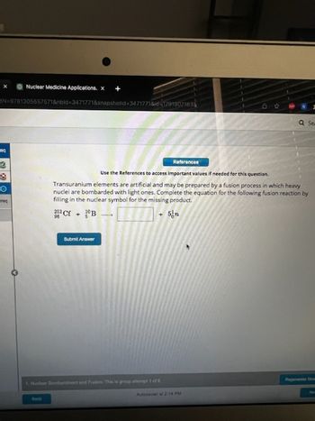 Nuclear Medicine Applications. x
BN 9781305657571&nbld-3471771&snapshotid-3471771&id-17919071838
eq
O
req
References
Submit Answer
Use the References to access important values if needed for this question.
Transuranium elements are artificial and may be prepared by a fusion process in which heavy
nuclei are bombarded with light ones. Complete the equation for the following fusion reaction by
filling in the nuclear symbol for the missing product.
252 Cf + B
5 n
Se
Autosaved at 2:14 PM