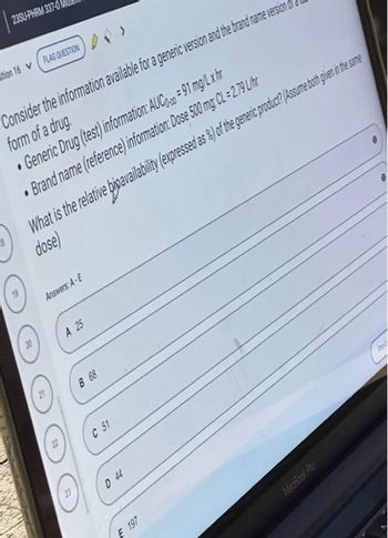 23SU-PHRM 337-0
stion 16V (FLAG QUESTION
Consider the information available for a generic version and the brand name version o
form of a drug.
Generic Drug (test) information: AUC=91 mg/L x hr
Brand name (reference) information: Dose 500 mg; CL = 2.79 L/hr
What is the relative bipavailability (expressed as %) of the generic product? (Assume both give in the same
dose)
Answers: A-E
A 25
B 68
C 51
D 44
E 197
Pe